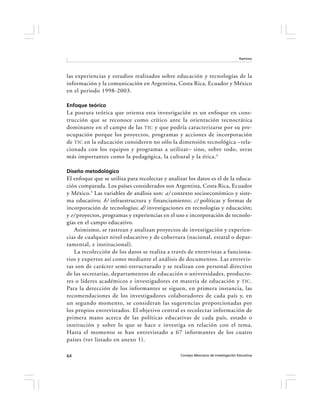 Ramírez




las experiencias y estudios realizados sobre educación y tecnologías de la
información y la comunicación en Argentina, Costa Rica, Ecuador y México
en el periodo 1998-2003.

Enfoque teórico
La postura teórica que orienta esta investigación es un enfoque en cons-
trucción que se reconoce como crítico ante la orientación tecnocrática
dominante en el campo de las TIC y que podría caracterizarse por su pre-
ocupación porque los proyectos, programas y acciones de incorporación
de TIC en la educación consideren no sólo la dimensión tecnológica –rela-
cionada con los equipos y programas a utilizar– sino, sobre todo, otras
más importantes como la pedagógica, la cultural y la ética. 4

Diseño metodológico
El enfoque que se utiliza para recolectar y analizar los datos es el de la educa-
ción comparada. Los países considerados son Argentina, Costa Rica, Ecuador
y México.5 Las variables de análisis son: a) contexto socioeconómico y siste-
ma educativo; b) infraestructura y financiamiento; c) políticas y formas de
incorporación de tecnologías; d) investigaciones en tecnologías y educación;
y e) proyectos, programas y experiencias en el uso e incorporación de tecnolo-
gías en el campo educativo.
    Asimismo, se rastrean y analizan proyectos de investigación y experien-
cias de cualquier nivel educativo y de cobertura (nacional, estatal o depar-
tamental, e institucional).
    La recolección de los datos se realiza a través de entrevistas a funciona-
rios y expertos así como mediante el análisis de documentos. Las entrevis-
tas son de carácter semi-estructurado y se realizan con personal directivo
de las secretarías, departamentos de educación o universidades, producto-
res o líderes académicos e investigadores en materia de educación y TIC .
Para la detección de los informantes se siguen, en primera instancia, las
recomendaciones de los investigadores colaboradores de cada país y, en
un segundo momento, se consideran las sugerencias proporcionadas por
los propios entrevistados. El objetivo central es recolectar información de
primera mano acerca de las políticas educativas de cada país, estado o
institución y sobre lo que se hace e investiga en relación con el tema.
Hasta el momento se han entrevistado a 67 informantes de los cuatro
países (ver listado en anexo 1).

64                                               Consejo Mexicano de Investigación Educativa
 