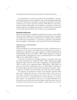 Las tecnologías de la información y de la comunicación en la educación en cuatro países latinoamericanos




   Los documentos en revisión son reportes de investigación o de expe-
riencias presentados en eventos académicos, tanto sobre investigación educativa
como sobre educación y tecnologías y que hayan tenido lugar en los países
incluidos en la muestra durante el periodo 1998-2003; así como docu-
mentos oficiales relacionados con las políticas nacionales en materia de
incorporación de tecnologías de los países en cuestión. Hasta el momento
se han recolectado más de 60, tanto impresos como digitalizados.

Resultados preliminares
Si bien las variables que se estudian en el proyecto son cinco, en este trabajo
sólo se presentan algunos de los resultados encontrados hasta el momento
en relación con tres de ellas: a) infraestructura y financiamiento; b) políti-
cas y formas de incorporación; y c) proyectos y programas, especialmente
del sector público, relacionados con el uso de las TIC en el área educativa.

Infraestructura y financiamiento
Infraestructura
Si bien ha habido un crecimiento general en lo que a infraestructura en
materia de TIC concierne, en comparación con otros países, los cuatro es-
tudiados han caído de los sitios que ocupaban en el Networked Readiness
Index Ranking ( NRIR ), 6 entre 2002 y 2005, donde Argentina es el que ha
experimentado un deslizamiento mayor, pasando del puesto 45 en 2002-
2003 al 76 en 2004-2005 (cuadro 1).
    Por países, el crecimiento es desigual (cuadro 1); al analizar el sitio que
los cuatro estudiados han ocupado de 2002 a 2005, Argentina ha pasado
del primer lugar, entre los cuatro países comparados, en el periodo 2002-
2003, al tercero en los siguientes lapsos (2003-2004 y 2004-2005); en
tanto que Costa Rica transitó del tercero, en 2002-2003, al segundo en
los dos periodos posteriores; México pasó del segundo al primero, respec-
tivamente; y Ecuador se ha mantenido en el cuarto sitio todo el tiempo.
    Por regiones, el crecimiento es mayor en las capitales y grandes urbes
que en las ciudades del interior y de las zonas rurales, como ocurre en
Costa Rica –donde los que menos acceso tienen a las TIC son los habi-
tantes de estas áreas y no los ubicados en el centro del país– 7 o en Ecua-
dor, donde “las inequidades existentes en la disponibilidad de la
infraestructura de telecomunicaciones siguen siendo marcadas, tanto en
la relación entre provincias, entre ciudades, y sobre todo, entre el sector

Revista Mexicana de Investigación Educativa                                                                65
 