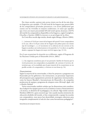 Las tecnologías de la información y de la comunicación en la educación en cuatro países latinoamericanos




   Por clases sociales, quienes más acceso tienen son los de las más altas:
en Argentina, por ejemplo, 17% del total de los hogares que poseen 60%
de las computadoras personales pertenecen a un sector poblacional que
cuenta con las viviendas en mejores condiciones, en tanto que aquellos
que viven con mayor precariedad (6% del total) apenas alcanzan a 0.07%
del total de las computadoras disponibles en los hogares y, según Castiglioni,
Clucellas y Sánchez (2000) la internet es un privilegio de las élites.
   En Costa Rica sucede algo similar, donde según Monge y Hewitt (2004):

    […] mientras el 53.63 por ciento de los hogares del quintil 5 tiene computadoras
    en la casa, sólo el 3.18 por ciento de los hogares más pobres posee este mismo
    tipo de tecnología […] y el incremento en la cobertura de este servicio en los
    hogares se produce casi exclusivamente en los quintiles 4 y 5; es decir, en aquellos
    donde se agrupan los hogares de mayor nivel de ingreso (pp. 13-14):.

En el caso ecuatoriano la situación no es diferente, según el Programa de
las Naciones Unidas para el Desarrollo ( PNUD , 2001):

    [...] las exigencias económicas para el uso personal o familiar de Internet por la
    vía de procurarse una computadora en propiedad y de contratar el servicio, de-
    terminan que, en la actualidad, para la gran mayoría de los ecuatorianos no sea
    posible acceder a la computadora y a Internet en esta forma (p. 54).

Financiamiento
Según la mayoría de los entrevistados, si bien los proyectos y programas son
financiados por los gobiernos o las instituciones, un porcentaje importante
del presupuesto para equipamiento proviene de organismos internacionales,
como los bancos Mundial e Interamericano de Desarrollo y de compañías
productoras de equipos y programas de cómputo como Microsoft, Apple, IBM
o Hewlett Packard.
    Varios entrevistados también señalan que las dimensiones más considera-
das al adquirir los equipos parecen ser la económica (costos y financiamiento)
y la técnica, en demérito de la pedagógica y la cultural. Algo similar sostiene
Hawkins (2002:41), quien encontró que “aún cuando muchos ministerios de
educación alrededor del mundo, se han comprometido a equipar las escuelas
con computadores, muy pocos han desarrollado estrategias coherentes para
integrarlos completamente al aula de clase como herramientas pedagógicas”.

Revista Mexicana de Investigación Educativa                                                                67
 