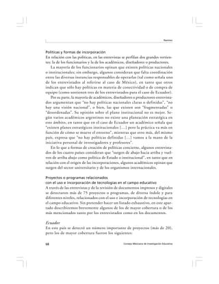 Ramírez




Políticas y formas de incorporación
En relación con las políticas, en las entrevistas se perfilan dos grandes vertien-
tes: la de los funcionarios y la de los académicos, diseñadores o productores.
    La mayoría de los funcionarios opinan que existen políticas nacionales
o institucionales; sin embargo, algunos consideran que falta coordinación
entre las diversas instancias responsables de operarlas (tal como señala uno
de los entrevistados al referirse al caso de México), en tanto que otros
indican que sólo hay políticas en materia de conectividad o de compra de
equipo (como sostienen tres de los entrevistados para el caso de Ecuador).
    Por su parte, la mayoría de académicos, diseñadores o productores entrevista-
dos argumentan que “no hay políticas nacionales claras o definidas”, “no
hay una visión nacional”, o bien, las que existen son “fragmentadas” o
“desordenadas”. Su opinión sobre el plano institucional no es mejor. Se-
gún varios académicos argentinos no existe una planeación estratégica en
este ámbito, en tanto que en el caso de Ecuador un académico señala que
“existen planes estratégicos institucionales […] pero la práctica va más en
función de cómo se mueve el entorno”, mientras que otro más, del mismo
país, expresa que “no hay políticas definidas […] vamos a la mano de la
iniciativa personal de investigadores y profesores”.
    En lo que a formas de creación de políticas concierne, algunos entrevista-
dos de los cuatro países consideran que “surgen de abajo hacia arriba y vuel-
ven de arriba abajo como política de Estado o institucional”, en tanto que en
relación con el origen de las incorporaciones, algunos académicos opinan que
surgen del sector universitario y de los organismos internacionales.

Proyectos o programas relacionados
con el uso e incorporación de tecnologías en el campo educativo
A través de las entrevistas y de la revisión de documentos impresos y digitales
se detectaron más de 75 proyectos o programas, de diversa índole y para
diferentes niveles, relacionados con el uso e incorporación de tecnologías en
el campo educativo. Sin pretender hacer un listado exhaustivo, en este apar-
tado describiremos brevemente algunos de los de mayor cobertura o de los
más mencionados tanto por los entrevistados como en los documentos.

Ecuador
En este país se detectó un número importante de proyectos (más de 20),
pero los de mayor cobertura fueron los siguientes:

68                                                Consejo Mexicano de Investigación Educativa
 
