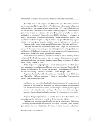 Las tecnologías de la información y de la comunicación en la educación en cuatro países latinoamericanos




   Maestr@s.com: es un proyecto del Ministerio de Educación y Cultura
de Ecuador; su objetivo principal es: “[...] mejorar y lograr aprendizajes en
niños y jóvenes a través de la incorporación de TIC ’s en el trabajo docente
de sus maestros y en la utilización de las tecnologías para la elaboración de
proyectos de aula o institucionales que den como resultado una mayor
calidad de la educación” ( Maestr@s.com, 2005). Mediante el programa se
otorga un estímulo económico en dólares y líneas de crédito blando a los
docentes beneficiarios para la adquisición de equipo informático y capaci-
tación en el manejo de las computadoras y en sus aplicaciones educativas.
   Educar ecuador: portal educativo del Ministerio de Educación y Cultura.
   Comisión Nacional de Interconectividad: está a cargo del Consejo Na-
cional de Telecomunicaciones y su función es proponer una agenda nacio-
nal de conectividad en torno a cinco ejes: tele-educación, tele-salud, comercio
electrónico, infraestructura y gobierno electrónico.
   Fondo para el desarrollo de telecomunicación en áreas rurales y urbano
marginales (Fodetel): es proyecto para la creación de telecentros comuni-
tarios polivalentes, que tienen un cruce natural con programas de educa-
ción, salud y comercio rural.
   Redes Amigas: “ es un programa de ayuda a la educación rural en Ecua-
dor, que cuenta con el apoyo del Banco Interamericano de Desarrollo, del
Fondo de Solidaridad del Estado ecuatoriano y que depende del Ministe-
rio de Educación y Cultura de Ecuador” (Redes Amigas, 2005).
   Programa Nacional de Tele-educación: está impulsado por el Ministerio
de Educación y Cultura junto con el Consejo Nacional de Telecomunica-
ciones y varias universidades:

    Sus objetivos son mejorar la calidad de la educación mediante la incorporación de
    proyectos de tele-educación; desarrollar una infraestructura de telecomunicacio-
    nes; desarrollar contenidos nacionales y culturales para Internet; y poner especial
    atención en la utilización de las tecnologías informáticas como herramientas para
    promover el desarrollo de habilidades superiores de pensamiento (PNUD, 2001).

   Proyecto Navegar: pertenece a la Unión Nacional de Educadores para
dar capacitación a maestros en el área de informática básica.
   Edufuturo: es un programa del gobierno de la provincia de Pichincha,
“cuyo objetivo es ofrecer información educativa y cultural como soporte,
principalmente para estudiantes, docentes, padres y madres” (Edufuturo,

Revista Mexicana de Investigación Educativa                                                                69
 