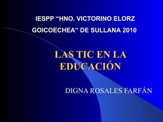 LAS TIC EN LA EDUCACIÓN DIGNA ROSALES FARFÁN IESPP “HNO. VICTORINO ELORZ  GOICOECHEA” DE SULLANA 2010 