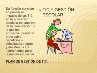 PLAN DE GESTIÓN DE TIC.Su función consiste en pensar el impacto de las TIC en la educación desde la perspectiva  de la planificación  y la gestión  educativa; ponderar principales  beneficios y dificultades ; logros y desafíos, y los instrumentos para  la mejora educativa . TIC Y GESTIÓN ESCOLAR