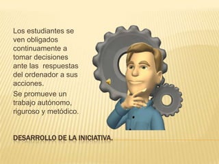 DESARROLLO DE LA INICIATIVA.Los estudiantes se ven obligados  continuamente a tomar decisiones ante las  respuestas del ordenador a sus acciones.Se promueve un trabajo autónomo, riguroso y metódico. 