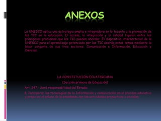 La UNESCO aplica una estrategia amplia e integradora en lo tocante a la promoción de
las TIC en la educación. El acceso, la integración y la calidad figuran entre los
principales problemas que las TIC pueden abordar. El dispositivo intersectorial de la
UNESCO para el aprendizaje potenciado por las TIC aborda estos temas mediante la
labor conjunta de sus tres sectores: Comunicación e Información, Educación y
Ciencias.

LA CONSTITUCIÓN ECUATORIANA
(Sección primera de Educación)
Art. 347.- Será responsabilidad del Estado:
8. Incorporar las tecnologías de la Información y comunicación en el proceso educativo
y propiciar el enlace de la enseñanza con las actividades productivas o sociales.

 