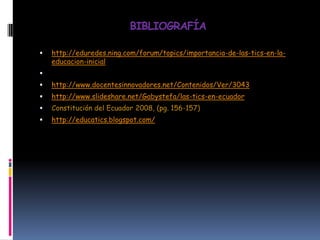 BIBLIOGRAFÍA


http://eduredes.ning.com/forum/topics/importancia-de-las-tics-en-laeducacion-inicial




http://www.docentesinnovadores.net/Contenidos/Ver/3043



http://www.slideshare.net/Gabystefa/las-tics-en-ecuador



Constitución del Ecuador 2008, (pg. 156-157)



http://educatics.blogspot.com/

 