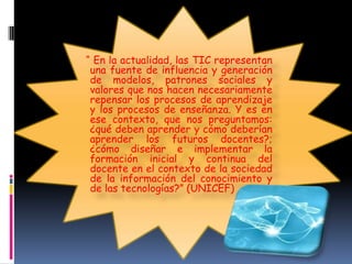 “ En la actualidad, las TIC representan
una fuente de influencia y generación
de modelos, patrones sociales y
valores que nos hacen necesariamente
repensar los procesos de aprendizaje
y los procesos de enseñanza. Y es en
ese contexto, que nos preguntamos:
¿qué deben aprender y cómo deberían
aprender los futuros docentes?;
¿cómo diseñar e implementar la
formación inicial y continua del
docente en el contexto de la sociedad
de la información del conocimiento y
de las tecnologías?” (UNICEF)

 