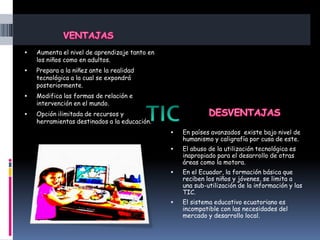 

Aumenta el nivel de aprendizaje tanto en
los niños como en adultos.



Prepara a la niñez ante la realidad
tecnológica a la cual se expondrá
posteriormente.



Modifica las formas de relación e
intervención en el mundo.



Opción ilimitada de recursos y
herramientas destinados a la educación.


En países avanzados existe bajo nivel de
humanismo y caligrafía por cusa de este.



El abuso de la utilización tecnológica es
inapropiado para el desarrollo de otras
áreas como la motora.



En el Ecuador, la formación básica que
reciben los niños y jóvenes, se limita a
una sub-utilización de la información y las
TIC.



El sistema educativo ecuatoriano es
incompatible con las necesidades del
mercado y desarrollo local.

 