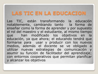 LAS TIC EN LA EDUCACION
Las TIC, están transformando la educación
notablemente, cambiando tanto
la forma de
enseñar como la forma de aprender y por supuesto
el rol del maestro y el estudiante, al mismo tiempo
que
han modificado los objetivos en la
educación, ya que ahora; el educando tendrá que
formarse para usar y producir con los nuevos
medios, además el docente se ve obligado a
utilizar nuevas estrategias de comunicación y
asumir su función de facilitador del aprendizaje;
con entornos cooperativos que permitan planificar
y alcanzar los objetivos

 
