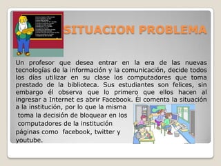 SITUACION PROBLEMA
Un profesor que desea entrar en la era de las nuevas
tecnologías de la información y la comunicación, decide todos
los días utilizar en su clase los computadores que toma
prestado de la biblioteca. Sus estudiantes son felices, sin
embargo él observa que lo primero que ellos hacen al
ingresar a Internet es abrir Facebook. Él comenta la situación
a la institución, por lo que la misma
toma la decisión de bloquear en los
computadores de la institución
páginas como facebook, twitter y
youtube.

 