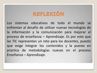 REFLEXIÓN
Los sistemas educativos de todo el mundo se
enfrentan al desafío de utilizar nuevas tecnologías de
la información y la comunicación para mejorar el
proceso de enseñanza – Aprendizaje. Es por esto que
las TIC representan un reto para los docentes, puesto
que exige integrar los contenidos y la puesta en
practica de metodologías nuevas en el proceso
Enseñanza – Aprendizaje.

 