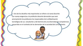 • Uno de los desafíos más importantes se refiere a la tarea docente.
Las nuevas exigencias a la profesión docente demandan que sean
precisamente los profesores los responsables de la alfabetización
tecnológica de sus estudiantes y del dominio de una diversidad de competencias
requeridas en el contexto de las demandas de la sociedad del conocimiento.
 