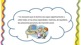 • Es necesario que el alumno sea capaz cognitivamente y
sobre todo, en las otras capacidades: motrices, de equilibrio,
de autonomía personal y de inserción social.
 