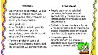 VENTAJAS
• Aprendizaje cooperativo, ya que
facilitan el trabajo en grupo,
proporcionan el intercambio de
ideas y la cooperación.
• Alto grado de
interdisciplinariedad, permite
realizar diversos tipos de
tratamiento de una información
muy amplia y variada.
• Tanto el profesor como el
estudiante sienten la necesidad
de actualizar sus conocimientos.
DESVENTAJAS
• Puede crear una sociedad
perezosa, influyendo en el
aprendizaje y manejando una
información equivocada o mal
encaminada.
• Debido a la constante evolución
y modernización de la tecnología
puede quedarse descontinuada
la información que manejamos.
• Los costos para las
actualizaciones no son muy
alcanzables, lo que impediría la
constante actualización.
 