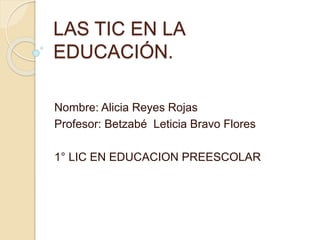 LAS TIC EN LA 
EDUCACIÓN. 
Nombre: Alicia Reyes Rojas 
Profesor: Betzabé Leticia Bravo Flores 
1° LIC EN EDUCACION PREESCOLAR 
 