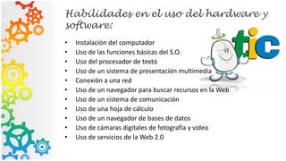 Habilidades en el uso del hardware y
software:
• Instalación del computador
• Uso de las funciones básicas del S.O.
• Uso del procesador de texto
• Uso de un sistema de presentación multimedia
• Conexión a una red
• Uso de un navegador para buscar recursos en la Web
• Uso de un sistema de comunicación
• Uso de una hoja de cálculo
• Uso de un navegador de bases de datos
• Uso de cámaras digitales de fotografía y video
• Uso de servicios de la Web 2.0
 