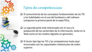  El conocimiento de los conceptos fundamentales de las TIC
y las habilidades en el uso del hardware y del sofware
componen la primera parte de la experTICia.
 La segunda parte está relacionada con el uso y la
producción de los contenidos de la información, tanto en la
Web como en los medios digitales en generales.
 El tercer tipo liga las TIC y las competencias hasta aquí
enunciadas con las capacidades intelectuales de orden
superior.
Tipos de competencias:
 