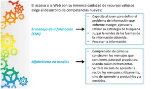El acceso a la Web con su inmensa cantidad de recursos valiosos
exige el desarrollo de competencias nuevas:
El manejo de información
(CMI)
• Capacita al joven para definir el
problema de información que
enfrente escoger, ejecutar y
refinar su estrategia de búsqueda.
• Juzgar la validez de las fuentes de
la información obtenida.
• Procesar la información.
Alfabetismo en medios
• Comprensión de cómo se
construyen los mensajes que
contienen, para qué propósitos,
usando cuáles herramientas.
• Se trata no sólo de aprender a
recibir los mensajes críticamente,
sino de aprender a producirlos y a
emitirlos.
 