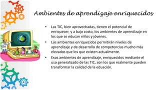 Ambientes de aprendizaje enriquecidos
• Las TIC, bien aprovechadas, tienen el potencial de
enriquecer, y a bajo costo, los ambientes de aprendizaje en
los que se educan niños y jóvenes.
• Los ambientes enriquecidos permitirán niveles de
aprendizaje y de desarrollo de competencias mucho más
elevados que los que existen actualmente.
• Esos ambientes de aprendizaje, enriquecidos mediante el
uso generalizado de las TIC, son los que realmente pueden
transformar la calidad de la eduación.
 