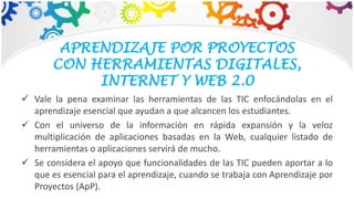APRENDIZAJE POR PROYECTOS
CON HERRAMIENTAS DIGITALES,
INTERNET Y WEB 2.0
 Vale la pena examinar las herramientas de las TIC enfocándolas en el
aprendizaje esencial que ayudan a que alcancen los estudiantes.
 Con el universo de la información en rápida expansión y la veloz
multiplicación de aplicaciones basadas en la Web, cualquier listado de
herramientas o aplicaciones servirá de mucho.
 Se considera el apoyo que funcionalidades de las TIC pueden aportar a lo
que es esencial para el aprendizaje, cuando se trabaja con Aprendizaje por
Proyectos (ApP).
 