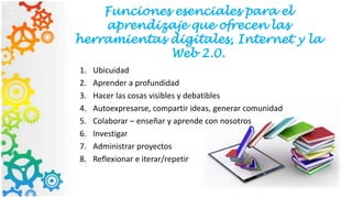 Funciones esenciales para el
aprendizaje que ofrecen las
herramientas digitales, Internet y la
Web 2.0.
1. Ubicuidad
2. Aprender a profundidad
3. Hacer las cosas visibles y debatibles
4. Autoexpresarse, compartir ideas, generar comunidad
5. Colaborar – enseñar y aprende con nosotros
6. Investigar
7. Administrar proyectos
8. Reflexionar e iterar/repetir
 