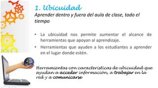 1. Ubicuidad
Aprender dentro y fuera del aula de clase, todo el
tiempo
• La ubicuidad nos permite aumentar el alcance de
herramientas que apoyan al aprendizaje.
• Herramientas que ayuden a los estudiantes a aprender
en el lugar donde estén.
Herramientas con características de ubicuidad que
ayudan a acceder información, a trabajar en la
red y a comunicarse
 
