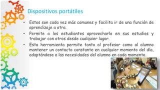 Dispositivos portátiles
• Estos son cada vez más comunes y facilita ir de una función de
aprendizaje a otra.
• Permite a los estudiantes aprovecharlo en sus estudios y
trabajar con otros desde cualquier lugar.
• Esta herramienta permite tanto al profesor como al alumno
mantener un contacto constante en cualquier momento del día,
adaptándose a las necesidades del alumno en cada momento.
 