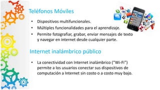 Teléfonos Móviles
• Dispositivos multifuncionales.
• Múltiples funcionalidades para el aprendizaje.
• Permite fotografiar, grabar, enviar mensajes de texto
y navegar en internet desde cualquier parte.
Internet inalámbrico público
• La conectividad con Internet inalámbrico (“Wi-Fi”)
permite a los usuarios conectar sus dispositivos de
computación a Internet sin costo o a costo muy bajo.
 