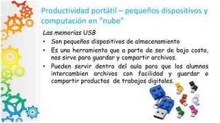 Productividad portátil – pequeños dispositivos y
computación en “nube”
Las memorias USB
• Son pequeños dispositivos de almacenamiento
• Es una herramienta que a parte de ser de bajo costo,
nos sirve para guardar y compartir archivos.
• Pueden servir dentro del aula para que los alumnos
intercambien archivos con facilidad y guardar o
compartir productos de trabajos digitales.
 
