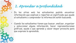 2. Aprender a profundidad
• En los sitios web los estudiantes podrán encontrar
información que explican o reportan un significado que ayude
al estudiante a comprender la información estén buscando.
• Cuando los estudiantes tienen que buscar, analizar, organizar
y seleccionar alguna información, hacer representaciones
gráficas, ayuda a que aprenda y sacar mayor provecho para
que exprese lo aprendido.
 