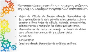 Herramientas que ayudan a navegar, ordenar,
organizar, analizar y representar información
• Hojas de Cálculo de Google (Google Spreadsheets)-
Esta aplicación de la web permite a los usuarios subir o
generar e línea hojas de cálculo. Además, compartirlas,
administrarlas y manipular los datos que contienen.
• Herramientas de datos de manejo de bases de datos
para administrar, compartir y explorar datos:
- Dabble DB
- ZohoCreator
o Create-a-Graph. Generador de gráficas en línea.
 
