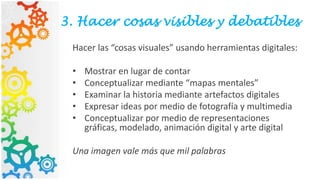 3. Hacer cosas visibles y debatibles
Hacer las “cosas visuales” usando herramientas digitales:
• Mostrar en lugar de contar
• Conceptualizar mediante “mapas mentales”
• Examinar la historia mediante artefactos digitales
• Expresar ideas por medio de fotografía y multimedia
• Conceptualizar por medio de representaciones
gráficas, modelado, animación digital y arte digital
Una imagen vale más que mil palabras
 