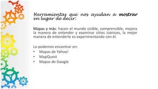 Herramientas que nos ayudan a mostrar
en lugar de decir:
Mapas y más: hacen el mundo visible, comprensible, mejora
la manera de entender y examinar sitios icónicos, la mejor
manera de entenderle es experimentando con él.
Lo podemos encontrar en:
• Mapas de Yahoo!
• MapQuest
• Mapas de Google
 