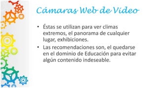 Cámaras Web de Video
• Éstas se utilizan para ver climas
extremos, el panorama de cualquier
lugar, exhibiciones.
• Las recomendaciones son, el quedarse
en el dominio de Educación para evitar
algún contenido indeseable.
 
