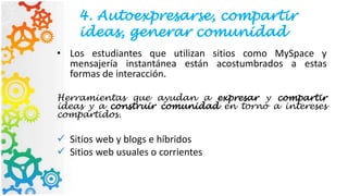 4. Autoexpresarse, compartir
ideas, generar comunidad
• Los estudiantes que utilizan sitios como MySpace y
mensajería instantánea están acostumbrados a estas
formas de interacción.
Herramientas que ayudan a expresar y compartir
ideas y a construir comunidad en torno a intereses
compartidos.
 Sitios web y blogs e híbridos
 Sitios web usuales o corrientes
 