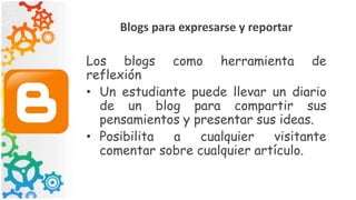Blogs para expresarse y reportar
Los blogs como herramienta de
reflexión
• Un estudiante puede llevar un diario
de un blog para compartir sus
pensamientos y presentar sus ideas.
• Posibilita a cualquier visitante
comentar sobre cualquier artículo.
 