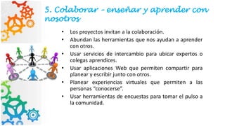5. Colaborar – enseñar y aprender con
nosotros
• Los proyectos invitan a la colaboración.
• Abundan las herramientas que nos ayudan a aprender
con otros.
• Usar servicios de intercambio para ubicar expertos o
colegas aprendices.
• Usar aplicaciones Web que permiten compartir para
planear y escribir junto con otros.
• Planear experiencias virtuales que permiten a las
personas “conocerse”.
• Usar herramientas de encuestas para tomar el pulso a
la comunidad.
 
