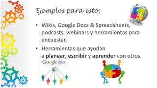 Ejemplos para esto:
• Wikis, Google Docs & Spreadsheets,
podcasts, webinars y herramientas para
encuestar.
• Herramientas que ayudan
a planear, escribir y aprender con otros.
 