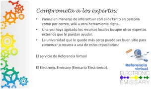Comprometa a los expertos:
• Piense en maneras de interactuar con ellos tanto en persona
como por correo, wiki u otra herramienta digital.
• Una vez haya agotado los recursos locales busque otros expertos
externos que le puedan ayudar.
• La universidad que le quede más cerca puede ser buen sitio para
comenzar o recurra a una de estos repositorios:
El servicio de Referencia Virtual
El Electronic Emissary (Emisario Electrónico).
 