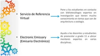 • Servicio de Referencia
Virtual
• Electronic Emissary
(Emisario Electrónico)
Pone a los estudiantes en contacto
con bibliotecólogos expertos en
investigación que tienen mucho
conocimiento en temas que van de
arquitectura a zoología.
Ayuda a los docentes y estudiantes
de preescolar a grado 11 a ubicar
mentores expertos en varias
disciplinas.
 
