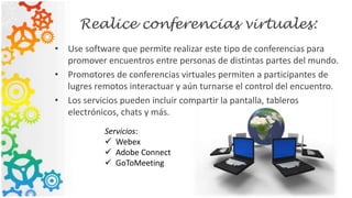 Realice conferencias virtuales:
• Use software que permite realizar este tipo de conferencias para
promover encuentros entre personas de distintas partes del mundo.
• Promotores de conferencias virtuales permiten a participantes de
lugres remotos interactuar y aún turnarse el control del encuentro.
• Los servicios pueden incluir compartir la pantalla, tableros
electrónicos, chats y más.
Servicios:
 Webex
 Adobe Connect
 GoToMeeting
 