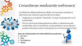 Conectarse mediante webinars:
Los Webinars (Videoconferencia Web), son reuniones virtuales o
seminarios por Internet cuyo formato es el video.
• Imagínese a un experto “visitando” su clase vía proyección en el
computador.
• Con un servicio de Videoconferencia Web, la videocámara del
computador más un micrófono, un presentador y una audiencia
pueden interactuar como si estuvieran en el mismo espacio físico.
Sitios de Videoconferencia Web (Webinars) gratuitos:
 Dim Dim
 Ekko
 GoToWebinar
 Webex
 