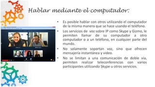Hablar mediante el computador:
• Es posible hablar con otros utilizando el computador
de la misma manera que se hace usando el teléfono.
• Los servicios de voz sobre IP como Skype y Gizmo, le
permiten llamar de su computador a otro
computador o a un teléfono, en cualquier parte del
mundo.
• No solamente soportan voz, sino que ofrecen
mensajería instantánea y video.
• No se limitan a una comunicación de doble vía,
permiten realizar teleconferencias con varios
participantes utilizando Skype u otros servicios.
 