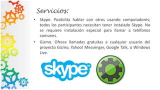 Servicios:
• Skype. Posibilita hablar con otros usando computadores;
todos los participantes necesitan tener instalado Skype. No
se requiere instalación especial para llamar a teléfonos
comunes.
• Gizmo. Ofrece llamadas gratuitas a cualquier usuario del
proyecto Gizmo, Yahoo! Messenger, Google Talk, o Windows
Live.
 
