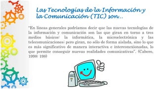 Las Tecnologías de la Información y
la Comunicación (TIC) son…
“En líneas generales podríamos decir que las nuevas tecnologías de
la información y comunicación son las que giran en torno a tres
medios básicos: la informática, la microelectrónica y las
telecomunicaciones; pero giran, no sólo de forma aislada, sino lo que
es más significativo de manera interactiva e interconexionadas, lo
que permite conseguir nuevas realidades comunicativas”. (Cabero,
1998: 198)
 