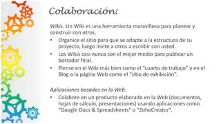 Colaboración:
Wikis. Un Wiki es una herramienta maravillosa para planear y
construir con otros.
• Organice el sitio para que se adapte a la estructura de su
proyecto, luego invite a otros a escribir con usted.
• Los Wikis casi nunca son el mejor medio para publicar un
borrador final.
• Piense en el Wiki más bien como el “cuarto de trabajo” y en el
Blog o la página Web como el “sitio de exhibición”.
Aplicaciones basadas en la Web.
• Colabore en un producto elaborado en la Web (documentos,
hojas de cálculo, presentaciones) usando aplicaciones como
“Google Docs & Spreadsheets” o “ZohoCreator”.
 