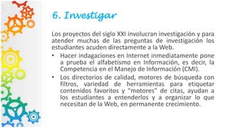 6. Investigar
Los proyectos del siglo XXI involucran investigación y para
atender muchas de las preguntas de investigación los
estudiantes acuden directamente a la Web.
• Hacer indagaciones en Internet inmediatamente pone
a prueba el alfabetismo en Información, es decir, la
Competencia en el Manejo de Información (CMI).
• Los directorios de calidad, motores de búsqueda con
filtros, variedad de herramientas para etiquetar
contenidos favoritos y “motores” de citas, ayudan a
los estudiantes a entenderlos y a organizar lo que
necesitan de la Web, en permanente crecimiento.
 