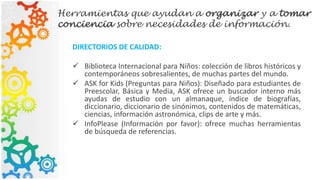 Herramientas que ayudan a organizar y a tomar
conciencia sobre necesidades de información.
DIRECTORIOS DE CALIDAD:
 Biblioteca Internacional para Niños: colección de libros históricos y
contemporáneos sobresalientes, de muchas partes del mundo.
 ASK for Kids (Preguntas para Niños): Diseñado para estudiantes de
Preescolar, Básica y Media, ASK ofrece un buscador interno más
ayudas de estudio con un almanaque, índice de biografías,
diccionario, diccionario de sinónimos, contenidos de matemáticas,
ciencias, información astronómica, clips de arte y más.
 InfoPlease (Información por favor): ofrece muchas herramientas
de búsqueda de referencias.
 