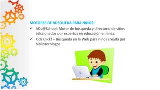 MOTORES DE BÚSQUEDA PARA NIÑOS:
 AOL@School: Motor de búsqueda y directorio de sitios
selccionados por expertos en educación en línea.
 Kids Click! – Búsqueda en la Web para niños creada por
bibliotecólogos.
 