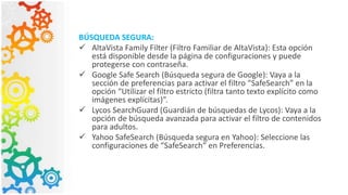 BÚSQUEDA SEGURA:
 AltaVista Family Filter (Filtro Familiar de AltaVista): Esta opción
está disponible desde la página de configuraciones y puede
protegerse con contraseña.
 Google Safe Search (Búsqueda segura de Google): Vaya a la
sección de preferencias para activar el filtro “SafeSearch” en la
opción “Utilizar el filtro estricto (filtra tanto texto explícito como
imágenes explícitas)”.
 Lycos SearchGuard (Guardián de búsquedas de Lycos): Vaya a la
opción de búsqueda avanzada para activar el filtro de contenidos
para adultos.
 Yahoo SafeSearch (Búsqueda segura en Yahoo): Seleccione las
configuraciones de “SafeSearch” en Preferencias.
 